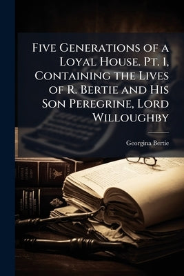 Five Generations of a Loyal House. Pt. 1, Containing the Lives of R. Bertie and His Son Peregrine, Lord Willoughby by Bertie, Georgina