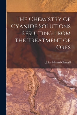 The Chemistry of Cyanide Solutions Resulting From the Treatment of Ores by Clennell, John Edward