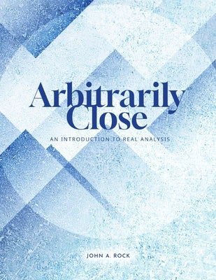 Arbitrarily Close: An Introduction to Real Analysis by Rock, John
