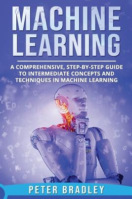 Machine Learning: A Comprehensive, Step-by-Step Guide to Intermediate Concepts and Techniques in Machine Learning by Bradley, Peter