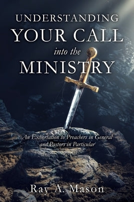 Understanding Your Call Into the Ministry: An Exhortation to Preachers in General and Pastors in Particular by Mason, Ray A.