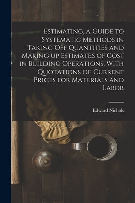 Estimating, a Guide to Systematic Methods in Taking off Quantities and Making up Estimates of Cost in Building Operations, With Quotations of Current by Edward, Nichols