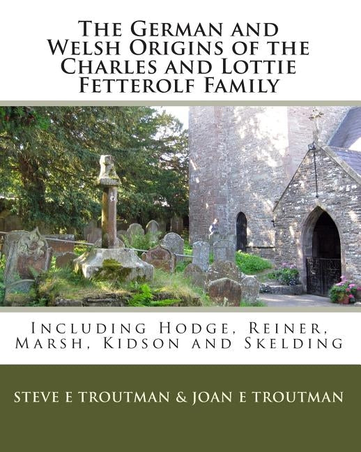 The German and Welsh Origins of the Charles and Lottie Fetterolf Family: Including Hodge, Reiner, Marsh, Kidson and Skelding by Troutman, Joan E.