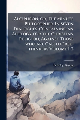 Alciphron; or, The Minute Philosopher. In Seven Dialogues. Containing an Apology for the Christian Religion, Against Those who are Called Free-thinker by Berkeley, George