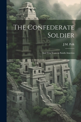 The Confederate Soldier; and Ten Years in South America by Polk, J. M.