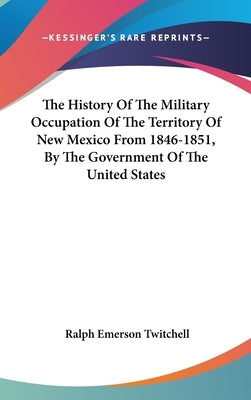 The History Of The Military Occupation Of The Territory Of New Mexico From 1846-1851, By The Government Of The United States by Twitchell, Ralph Emerson