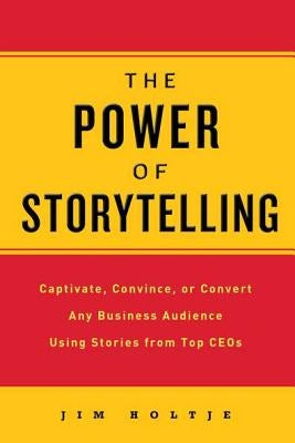 The Power of Storytelling: Captivate, Convince, or Convert Any Business Audience Using Stories from Top CEOs by Holtje, Jim