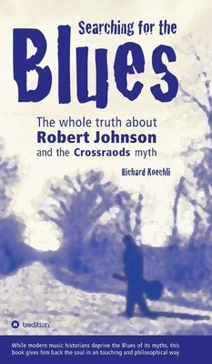 Searching for the Blues: The whole truth about Robert Johnson and the Crossroads myth by Koechli, Richard