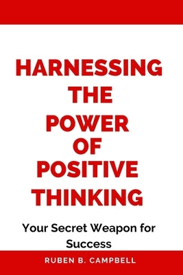 Harnessing the Power of Positive Thinking: Your Secret Weapon for Success by Campbell, Ruben B.