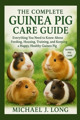 The Complete Guinea Pig Care Guide: Everything You Need to Know About Feeding, Housing, Training, and Keeping a Happy, Healthy Guinea Pig by J. Long, Michael