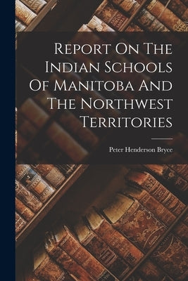 Report On The Indian Schools Of Manitoba And The Northwest Territories by Bryce, Peter Henderson