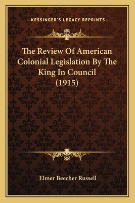 The Review Of American Colonial Legislation By The King In Council (1915) by Russell, Elmer Beecher