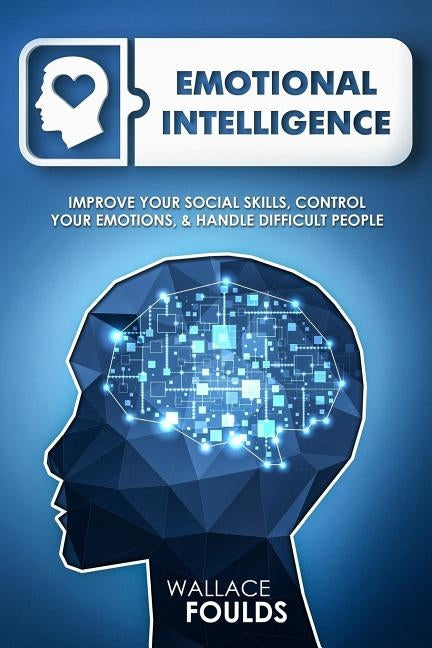 Emotional Intelligence: Improve Your Social Skills, Control Your Emotions & Handle Difficult People by Foulds, Wallace