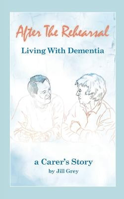 After the Rehearsal - Living with Dementia, a Carer's Story by Grey, Jill
