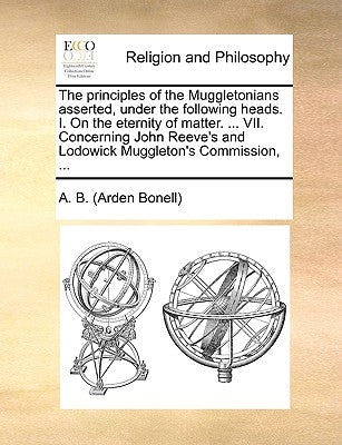 The Principles of the Muggletonians Asserted, Under the Following Heads. I. on the Eternity of Matter. ... VII. Concerning John Reeve's and Lodowick M by A. B. (Arden Bonell)