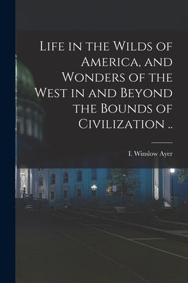 Life in the Wilds of America, and Wonders of the West in and Beyond the Bounds of Civilization .. by Ayer, I. Winslow