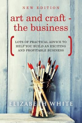 Art and Craft - The Business: Lots of practical advice to help you build an exciting and profitable business by White, Elizabeth