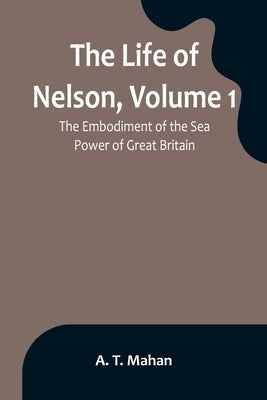 The Life of Nelson, Volume 1: The Embodiment of the Sea Power of Great Britain by T. Mahan, A.