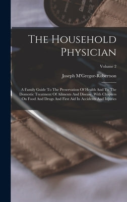 The Household Physician: A Family Guide To The Preservation Of Health And To The Domestic Treatment Of Ailments And Disease, With Chapters On F by M'Gregor-Robertson, Joseph