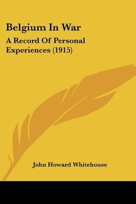 Belgium In War: A Record Of Personal Experiences (1915) by Whitehouse, John Howard
