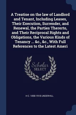 A Treatise on the law of Landlord and Tenant, Including Leases, Their Execution, Surrender, and Renewal, the Parties Thererto, and Their Reciprocal Ri by Underhill, H. C. 1858-1918