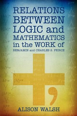 Relations between Logic and Mathematics in the Work of Benjamin and Charles S. Peirce by Walsh, Alison
