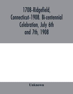 1708-Ridgefield, Connecticut-1908. Bi-centennial celebration, July 6th and 7th, 1908; report of the proceedings, together with the papers presented an by Unknown