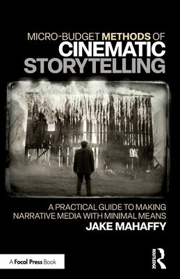 Micro-Budget Methods of Cinematic Storytelling: A Practical Guide to Making Narrative Media with Minimal Means by Mahaffy, Jake