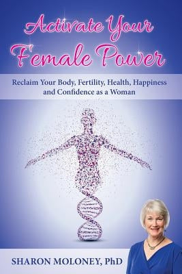 Activate Your Female Power: Reclaim Your Body, Fertility, Health, Happiness and Confidence as a Woman by Moloney, Sharon
