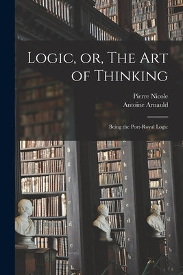 Logic, or, The art of Thinking: Being the Port-Royal Logic by Arnauld, Antoine