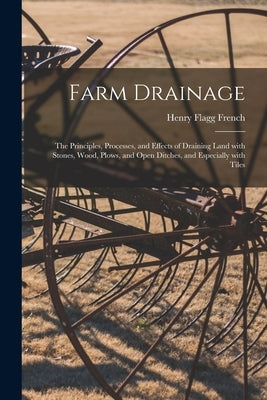 Farm Drainage: the Principles, Processes, and Effects of Draining Land With Stones, Wood, Plows, and Open Ditches, and Especially Wit by French, Henry Flagg 1813-1885