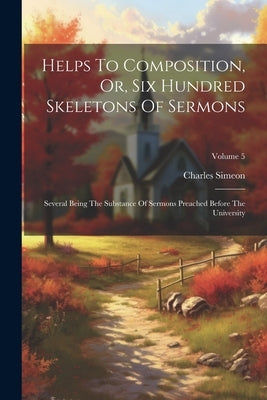 Helps To Composition, Or, Six Hundred Skeletons Of Sermons: Several Being The Substance Of Sermons Preached Before The University; Volume 5 by Simeon, Charles