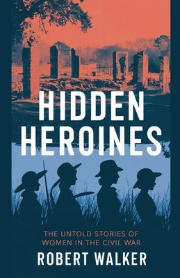 Hidden Heroines: The Untold Stories of Women in the Civil War by Walker, Robert