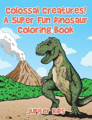 Colossal Creatures! A Super Fun Dinosaur Coloring Book by Jupiter Kids