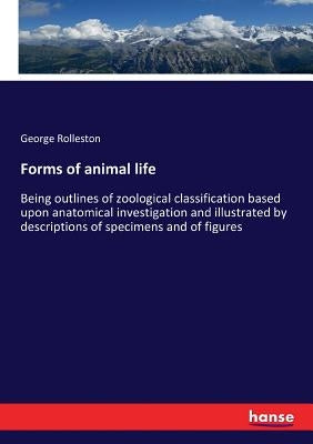 Forms of animal life: Being outlines of zoological classification based upon anatomical investigation and illustrated by descriptions of specimens and by Rolleston, George