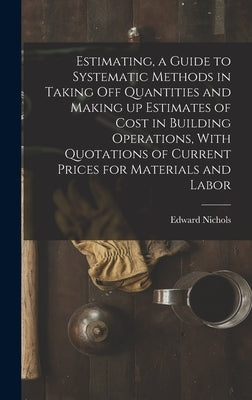 Estimating, a Guide to Systematic Methods in Taking off Quantities and Making up Estimates of Cost in Building Operations, With Quotations of Current by Edward, Nichols