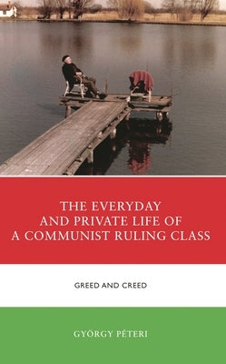 The Everyday and Private Life of a Communist Ruling Class: Greed and Creed by Péteri, György