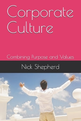 Corporate Culture - Combining Purpose and Values: How a poor culture can stifle creativity, innovation and success, and how to fix it. by Shepherd, Nick A.