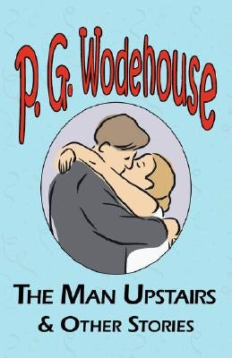The Man Upstairs & Other Stories - From the Manor Wodehouse Collection, a Selection from the Early Works of P. G. Wodehouse by Wodehouse, P. G.