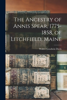 The Ancestry of Annis Spear, 1775-1858, of Litchfield, Maine by Davis, Walter Goodwin 1885-1966