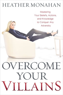 Overcome Your Villains: Mastering Your Beliefs, Actions, and Knowledge to Conquer Any Adversity by Monahan, Heather