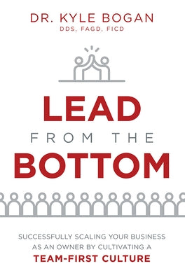 Lead from the Bottom: Successfully Scaling Your Business as an Owner But Cultivating a Team-First Culture by Kyle Bogan