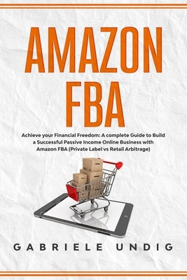 Amazon Fba: Achieve your Financial Freedom: A complete Guide to Build a Successful Passive Income Online Business with Amazon FBA by Undig, Gabriele