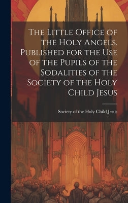 The Little Office of the Holy Angels. Published for the Use of the Pupils of the Sodalities of the Society of the Holy Child Jesus by Society of the Holy Child Jesus