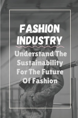 Fashion Industry: Understand The Sustainability For The Future Of Fashion: Sustainability In Fashion And Textiles by Authur, Dwain