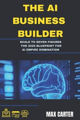 The AI Business Builder: Scale to Seven Figures: The 2025 Blueprint for AI Empire Domination by Carter, Max