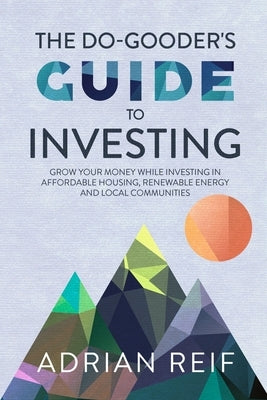 The Do Gooder's Guide to Investing: Grow Your Money While Investing in Affordable Housing, Renewable Energy, and Local Communities by Reif, Adrian