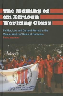 The Making of an African Working Class: Politics, Law, and Cultural Protest in the Manual Workers' Union of Botswana by Werbner, Pnina