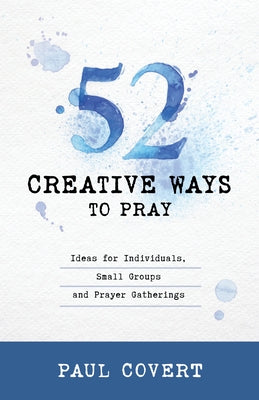 52 Creative Ways to Pray: Ideas for Individuals, Small Groups and Prayer Gatherings by Covert, Paul