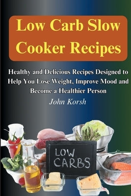 Low Carb Slow Cooker Recipes: Healthy and Delicious Recipes Designed to Help You Lose Weight, Improve Mood and Become a Healthier Person: Healthy an by Korsh, John